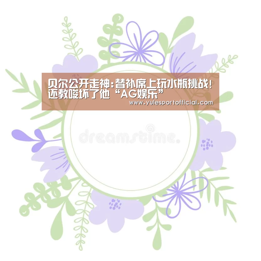贝尔公开走神:替补席上玩水瓶挑战!还教唆坏了他“AG娱乐”
